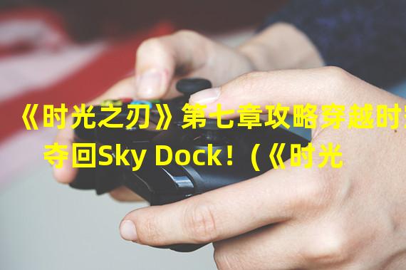 《时光之刃》第七章攻略穿越时空夺回Sky Dock！(《时光之刃》第七章挑战Sky Dock虚拟世界的层层防线！)