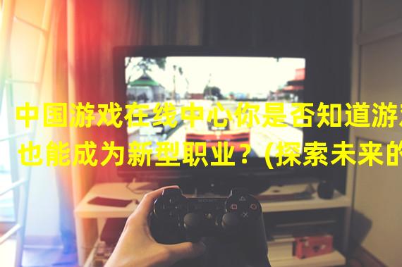 中国游戏在线中心你是否知道游戏也能成为新型职业？(探索未来的游戏产业路径)