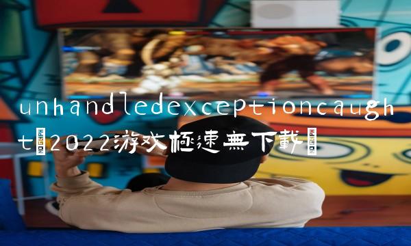 unhandledexceptioncaught(2022游戏极速无下载)